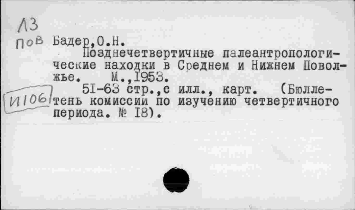 ﻿лз
floß Бадер,0.H.
Позднечетвертичные палеантропологи-ческие находки в Среднем и Нижнем Поволжье. М.,1953.
~ 1	51-63 стр.,с илл., карт. (Бюлле-
И/Ofo-тень комиссии по изучению четвертичного периода. № 18).